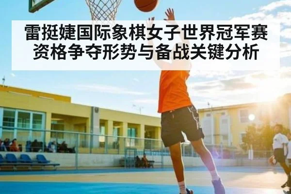 雷挺婕国际象棋女子世界冠军赛资格争夺形势与备战关键分析