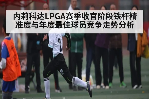内莉科达LPGA赛季收官阶段铁杆精准度与年度最佳球员竞争走势分析